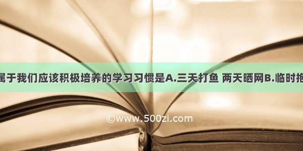 单选题下面属于我们应该积极培养的学习习惯是A.三天打鱼 两天晒网B.临时抱佛脚 考前搞