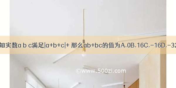 已知实数a b c满足|a+b+c|+ 那么ab+bc的值为A.0B.16C.-16D.-32