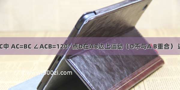 如图 △ABC中 AC=BC ∠ACB=120° 点D在AB边上运动（D不与A B重合） 连接CD．作