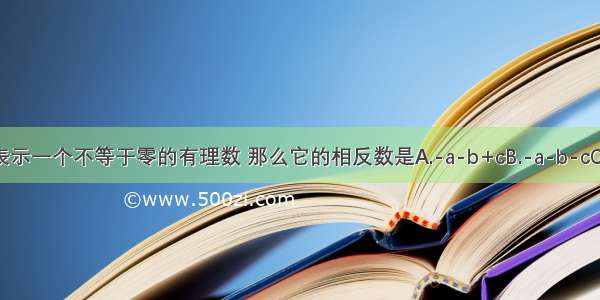 用代数式a-b+c表示一个不等于零的有理数 那么它的相反数是A.-a-b+cB.-a-b-cC.-a+b-cD.a+b-c