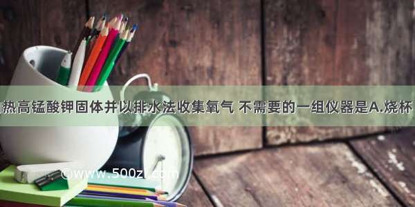 实验室用加热高锰酸钾固体并以排水法收集氧气 不需要的一组仪器是A.烧杯 漏斗B.集气