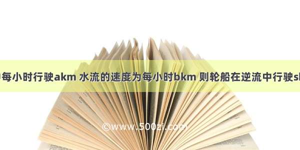 轮船在静水中每小时行驶akm 水流的速度为每小时bkm 则轮船在逆流中行驶skm需要_____