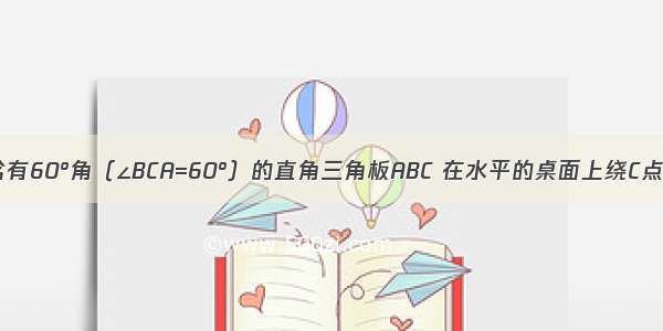 如图 一块含有60°角（∠BCA=60°）的直角三角板ABC 在水平的桌面上绕C点按顺时针方