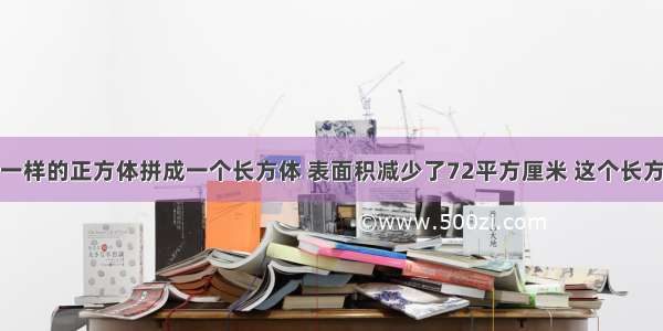 把两个完全一样的正方体拼成一个长方体 表面积减少了72平方厘米 这个长方体的表面积