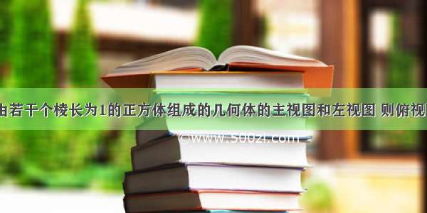 如图是一个由若干个棱长为1的正方体组成的几何体的主视图和左视图 则俯视图不可能是A