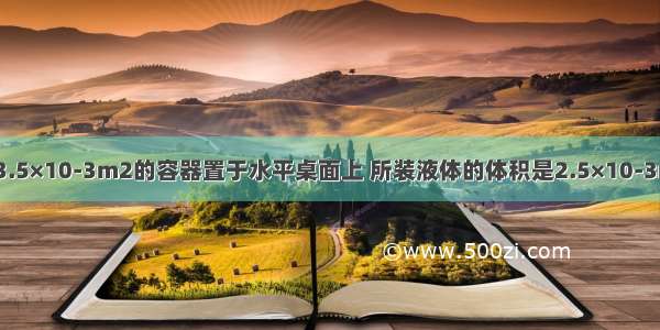 一底面积为3.5×10-3m2的容器置于水平桌面上 所装液体的体积是2.5×10-3m3 深0.6m 