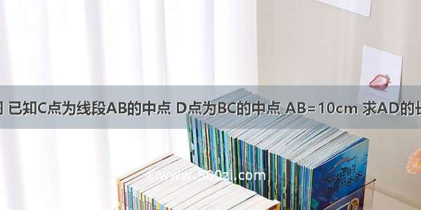 如图 已知C点为线段AB的中点 D点为BC的中点 AB=10cm 求AD的长度．