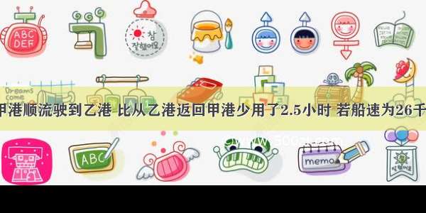 一轮船从甲港顺流驶到乙港 比从乙港返回甲港少用了2.5小时 若船速为26千米/时 水速