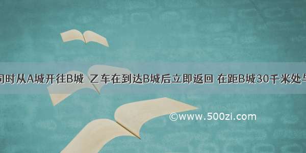 甲 乙两车同时从A城开往B城．乙车在到达B城后立即返回 在距B城30千米处与甲车相遇．