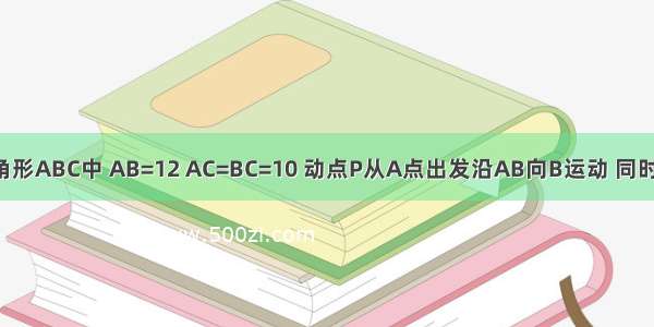 已知：在等腰三角形ABC中 AB=12 AC=BC=10 动点P从A点出发沿AB向B运动 同时动点Q从B点出发