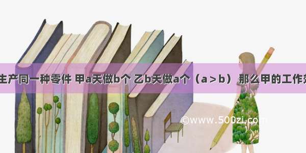 甲 乙两人生产同一种零件 甲a天做b个 乙b天做a个（a＞b） 那么甲的工作效率比乙的