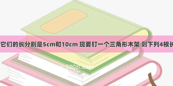 有两根木条 它们的长分别是5cm和10cm 现要钉一个三角形木架 则下列4根长度的木条中