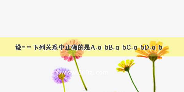 设= = 下列关系中正确的是A.a＞bB.a≥bC.a＜bD.a≤b