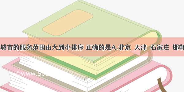 单选题下列城市的服务范围由大到小排序 正确的是A.北京→天津→石家庄→邯郸B.上海→杭