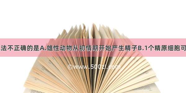 单选题以下说法不正确的是A.雄性动物从初情期开始产生精子B.1个精原细胞可形成四个精子