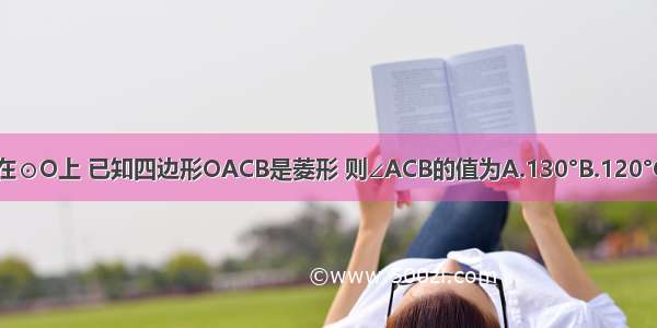 如图 点A C B在⊙O上 已知四边形OACB是菱形 则∠ACB的值为A.130°B.120°C.110°D.100°