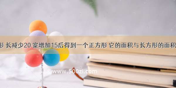 一个长方形 长减少20 宽增加15后得到一个正方形 它的面积与长方形的面积相等 求原