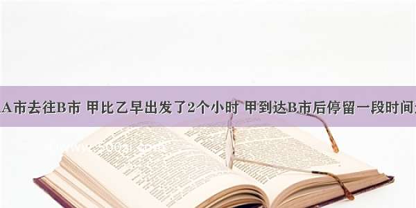 甲乙两车从A市去往B市 甲比乙早出发了2个小时 甲到达B市后停留一段时间返回 乙到达