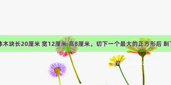 一个长方体木块长20厘米 宽12厘米 高8厘米。切下一个最大的正方形后 剩下部分的体