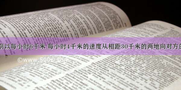 甲乙两人分别以每小时6千米 每小时4千米的速度从相距30千米的两地向对方的出发地前进