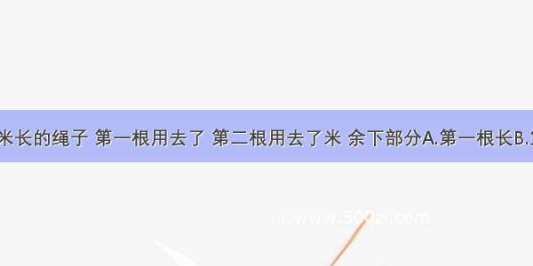 有两根14米长的绳子 第一根用去了 第二根用去了米 余下部分A.第一根长B.第二根长C.