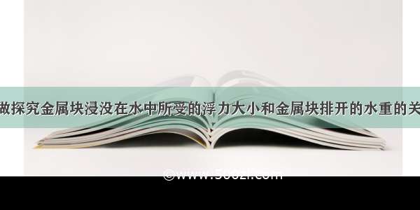 某实验小组做探究金属块浸没在水中所受的浮力大小和金属块排开的水重的关系的实验 按