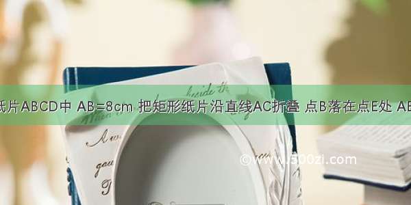 如图 矩形纸片ABCD中 AB=8cm 把矩形纸片沿直线AC折叠 点B落在点E处 AE交DC于点F