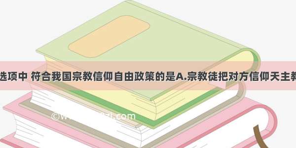 单选题下列选项中 符合我国宗教信仰自由政策的是A.宗教徒把对方信仰天主教作为自己的