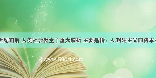 单选题16世纪前后 人类社会发生了重大转折 主要是指：A.封建主义向资本主义过渡B.