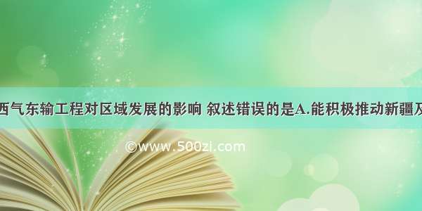 单选题关于西气东输工程对区域发展的影响 叙述错误的是A.能积极推动新疆及沿线地区经