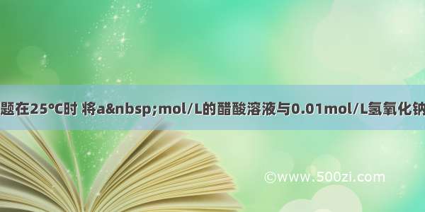 单选题在25℃时 将a mol/L的醋酸溶液与0.01mol/L氢氧化钠溶液