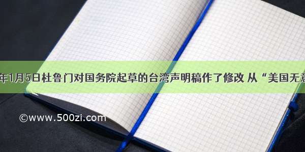 单选题1950年1月5日杜鲁门对国务院起草的台湾声明稿作了修改 从“美国无意在台湾获取