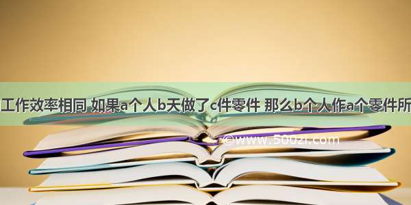 若每个人的工作效率相同 如果a个人b天做了c件零件 那么b个人作a个零件所需的天数应