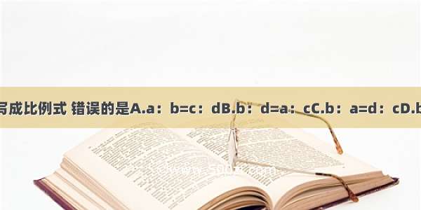 把ad=bc写成比例式 错误的是A.a：b=c：dB.b：d=a：cC.b：a=d：cD.b：d=c：a