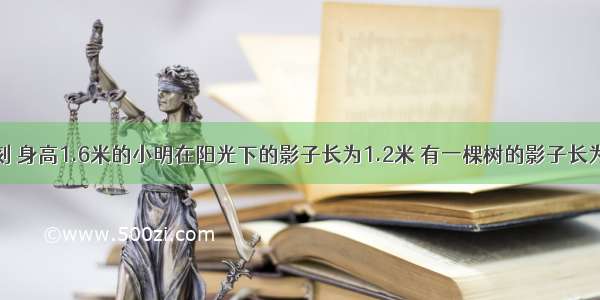 在同一时刻 身高1.6米的小明在阳光下的影子长为1.2米 有一棵树的影子长为9米 则这