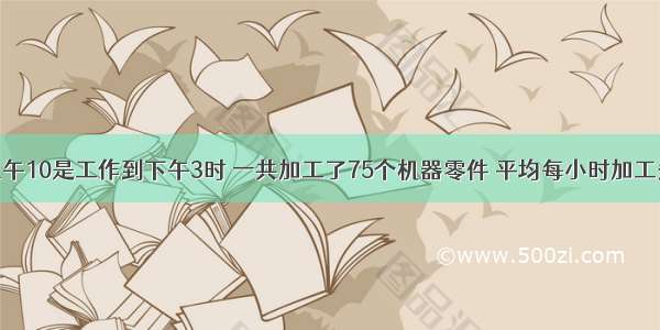 李叔叔从上午10是工作到下午3时 一共加工了75个机器零件 平均每小时加工多少个机器