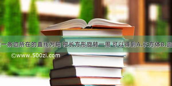 以长方形的一条边所在的直线为轴 把长方形旋转一周 可以得到A.长方体B.圆柱体C.圆锥