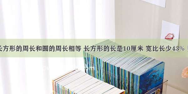 已知一个长方形的周长和圆的周长相等 长方形的长是10厘米 宽比长少43% 则圆的面积