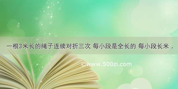 一根3米长的绳子连续对折三次 每小段是全长的 每小段长米．