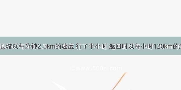 一辆汽车去县城以每分钟2.5km的速度 行了半小时 返回时以每小时120km的速度行驶 汽