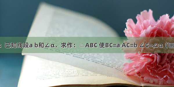 尺规作图：已知线段a b和∠α．求作：△ABC 使BC=a AC=b ∠C=∠α（画出图形 保