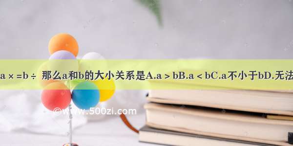 如果a×=b÷ 那么a和b的大小关系是A.a＞bB.a＜bC.a不小于bD.无法确定