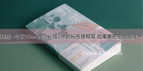 用一根铁丝转成一个长15m 宽7m 高2m的长方体框架 如果要把它改围成一个正方体 棱