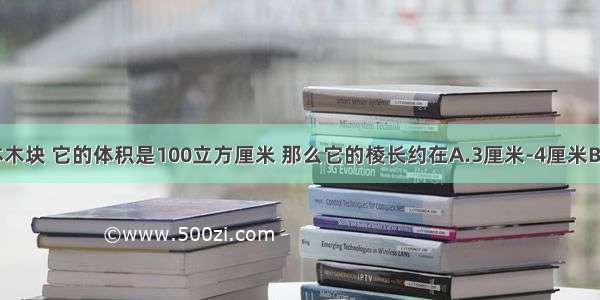 一个正方体木块 它的体积是100立方厘米 那么它的棱长约在A.3厘米-4厘米B.4厘米-5厘