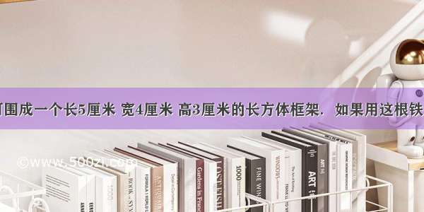 一根铁丝可围成一个长5厘米 宽4厘米 高3厘米的长方体框架．如果用这根铁丝围成一个