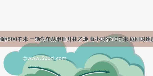 甲乙两地相距800千米 一辆汽车从甲地开往乙地 每小时行40千米 返回时速度加快20千