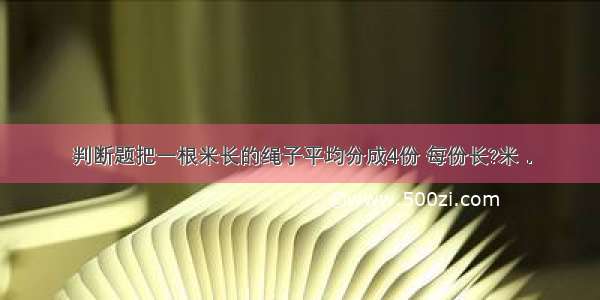 判断题把一根米长的绳子平均分成4份 每份长?米．