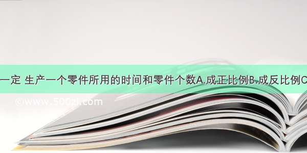 工作时间一定 生产一个零件所用的时间和零件个数A.成正比例B.成反比例C.不成比例