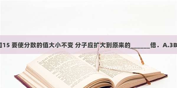 的分母增加15 要使分数的值大小不变 分子应扩大到原来的______倍．A.3B.4C.15D.6