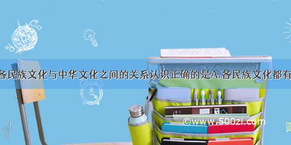 单选题对于各民族文化与中华文化之间的关系认识正确的是A.各民族文化都有自己的特性 